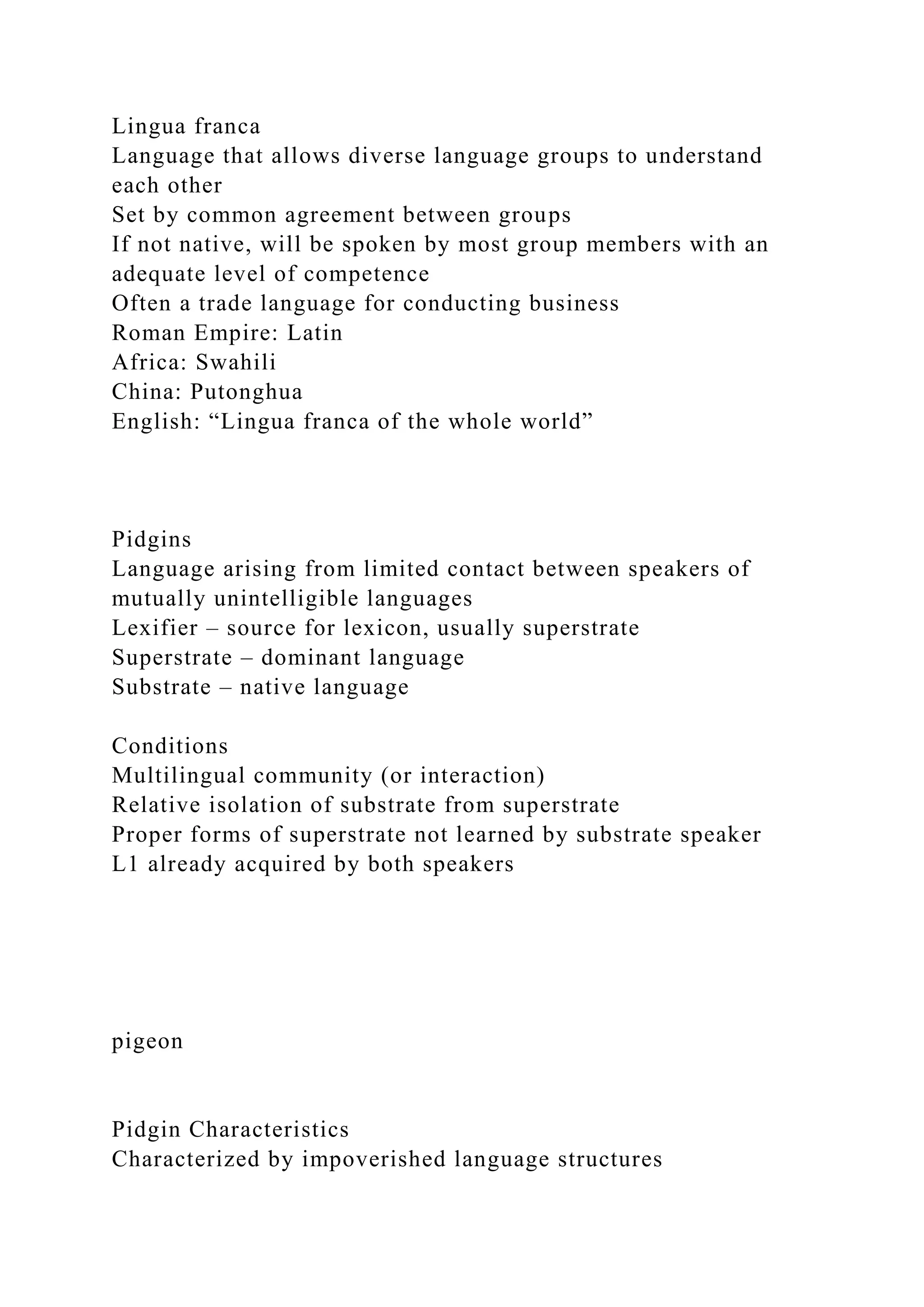 Lingua franca
Language that allows diverse language groups to understand
each other
Set by common agreement between groups
If not native, will be spoken by most group members with an
adequate level of competence
Often a trade language for conducting business
Roman Empire: Latin
Africa: Swahili
China: Putonghua
English: “Lingua franca of the whole world”
Pidgins
Language arising from limited contact between speakers of
mutually unintelligible languages
Lexifier – source for lexicon, usually superstrate
Superstrate – dominant language
Substrate – native language
Conditions
Multilingual community (or interaction)
Relative isolation of substrate from superstrate
Proper forms of superstrate not learned by substrate speaker
L1 already acquired by both speakers
pigeon
Pidgin Characteristics
Characterized by impoverished language structures
 