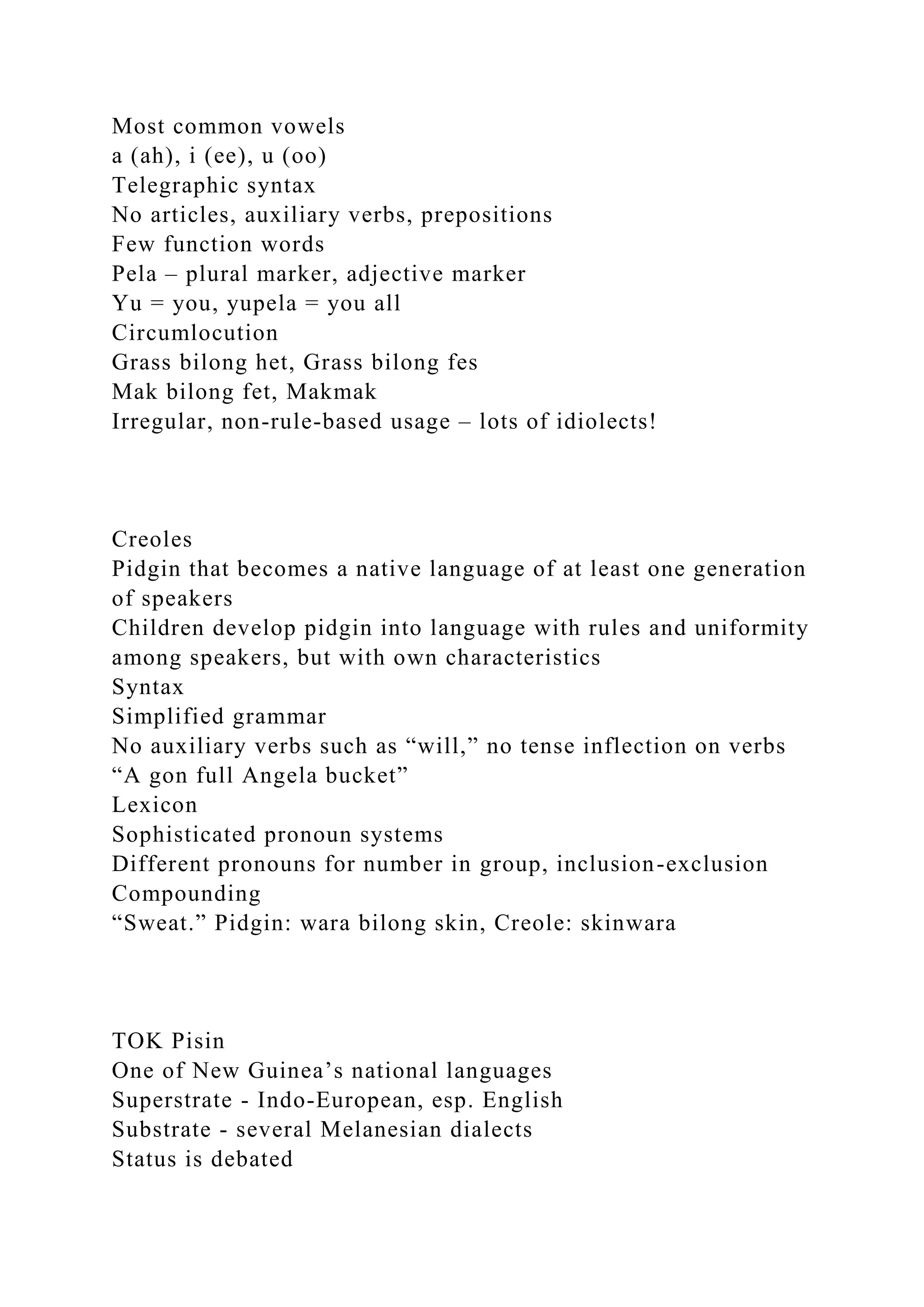 Most common vowels
a (ah), i (ee), u (oo)
Telegraphic syntax
No articles, auxiliary verbs, prepositions
Few function words
Pela – plural marker, adjective marker
Yu = you, yupela = you all
Circumlocution
Grass bilong het, Grass bilong fes
Mak bilong fet, Makmak
Irregular, non-rule-based usage – lots of idiolects!
Creoles
Pidgin that becomes a native language of at least one generation
of speakers
Children develop pidgin into language with rules and uniformity
among speakers, but with own characteristics
Syntax
Simplified grammar
No auxiliary verbs such as “will,” no tense inflection on verbs
“A gon full Angela bucket”
Lexicon
Sophisticated pronoun systems
Different pronouns for number in group, inclusion-exclusion
Compounding
“Sweat.” Pidgin: wara bilong skin, Creole: skinwara
TOK Pisin
One of New Guinea’s national languages
Superstrate - Indo-European, esp. English
Substrate - several Melanesian dialects
Status is debated
 