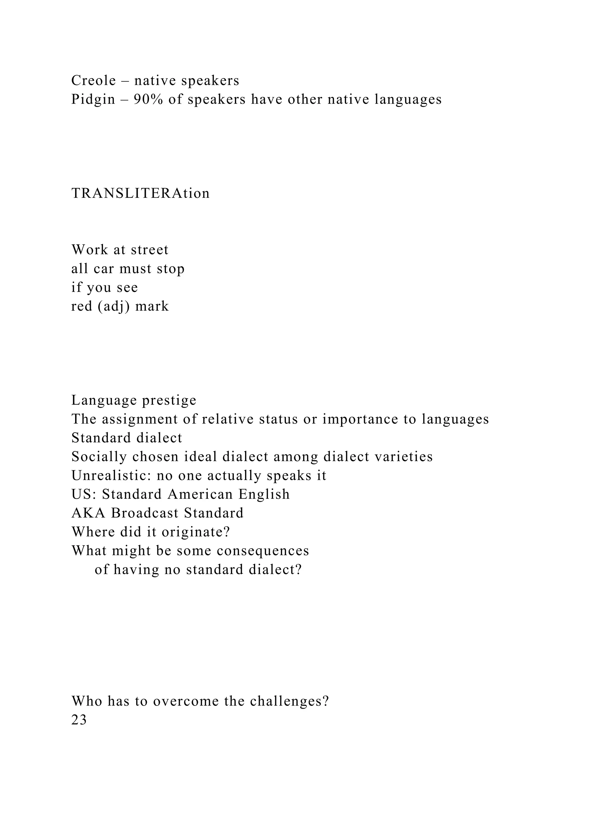 Creole – native speakers
Pidgin – 90% of speakers have other native languages
TRANSLITERAtion
Work at street
all car must stop
if you see
red (adj) mark
Language prestige
The assignment of relative status or importance to languages
Standard dialect
Socially chosen ideal dialect among dialect varieties
Unrealistic: no one actually speaks it
US: Standard American English
AKA Broadcast Standard
Where did it originate?
What might be some consequences
of having no standard dialect?
Who has to overcome the challenges?
23
 
