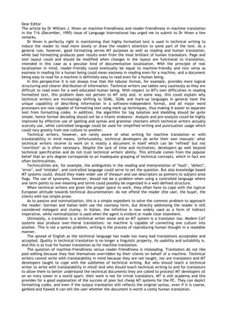 Dear Editor
The article by Dr William J. Niven on machine-friendliness and reader-friendliness in machine translation
in the 7/6 (December, 1995) issue of Language International has urged me to submit to Dr Niven a few
remarks.
    Dr Niven is perfectly right in maintaining that highly formatted text is used in technical writing to
induce the reader to read more slowly or draw the reader's attention to some part of the text. As a
general rule, however, good formatting serves MT purposes as well as reading and human translation,
while bad formatting produces poor results even from the most brilliant of human translators. Page and
text layout could and should be modified when changes in the layout are functional to translation,
intended in this case as a peculiar kind of documentation localization. With the principle of real
localization in mind, reader-friendly could eventually be equal to machine-friendly and vice versa as
easiness in reading for a human being could mean easiness in reading even for a machine, and a document
being easy to read for a machine is definitely easy to read even for a human being.
    In this perspective it is not always true that the tabular format, for example, provides more logical
structuring and clearer distribution of information. Technical writers use tables very cautiously as they are
difficult to read even for a well-educated human being. With respect to MT's own difficulties in reading
formatted text, this problem does not pertain to MT only and, in some way, this could explain why
technical writers are increasingly shifting to SGML. SGML and mark-up languages in general have the
unique capability of describing information in a software-independent format, and all major word
processors are now capable of formatting text using mark-up techniques, thus making it easier to separate
text from formatting codes. In addition, the algorithm for tag isolation and shedding should be quite
simple, hence format decoding should not be a titanic endeavor. Analysis and pre-analysis could be highly
improved by effective use of spelling and syntax and grammar checkers which technical writers actually
scarcely use, while controlled language could be used for simplified writing and punctuation usage which
could vary greatly from one culture to another.
    Technical writers, however, are rarely aware of what writing for machine translation or with
translatability in mind means. Unfortunately, technical developers do write their own manuals: what
technical writers receive to work on is mostly a document in itself which can be "refined" but not
"rewritten" as is often necessary. Despite the lack of time and inclination, developers go well beyond
technical specification and do not trust technical writers' ability. This attitude comes from the popular
belief that an arts degree corresponds to an inadequate grasping of technical concepts, which in fact are
often technicalities.
    Technicalities are, for example, the ambiguities in the reading and interpretation of "fault", "defect",
"error", and "mistake", and controlled language could serve to set the question. But also knowledge based
MT systems could, should they make wider use of thesauri and use descriptors as pointers to subject-area
flags. The use of synonyms, however, should not be a problem when using a controlled language where
one term points to one meaning and terms could possibly be organized in a well-defined structure.
    When technical writers are given the proper space to work, they often have to cope with the typical
European attitude towards technical documentation: do not offend the reader (the user, the buyer, the
client) with too simple prose.
    As to passive and nominalization, this is a simple expedient to solve the common problem to approach
the reader: German and Italian both use the courtesy form, but directly addressing the reader is still
considered inelegant and clumsy. In Italian, the infinitive is now widely used as a form of indirect
imperative, while nominalization is used when the agent is evident or made clear elsewhere.
    Ultimately, a translator is a technical writer alone and an MT system is a translator too. Modem CAT
systems also produce over-literal translations: no machine is capable of converting one culture into
another. This is not a syntax problem, writing is the process of reproducing human thought in a readable
manner.
    The spread of English as the technical language has made too many bad translations acceptable and
accepted. Quality in technical translation is no longer a linguistic property, its usability and suitability is.
And this is as true for human translation as for machine translation.
    The question of machine-friendliness versus reader-friendliness is misleading. Translators do not like
post-editing because they feel themselves overridden by their clients on behalf of a machine. Technical
writers cannot write with translatability in mind because they are not taught, nor are translators and MT
developers taught to cope with the subtleties of technical writing. But who should teach a technical
writer to write with translatability in mind? And who should teach technical writing to and for translators
to allow them to better understand the technical documents they are called to process? MT developers sit
on an ivory tower in a world apart: their work is not for trivial translators. MT is still academy and this
provides for a good explanation of the success of poor but cheap MT systems for the PC. They can depict
formatting codes, and even if the output translation still reflects the original syntax, even if it is coarse,
garbled and flawed it can tell the user whether the document is worth a costly human translation.
 