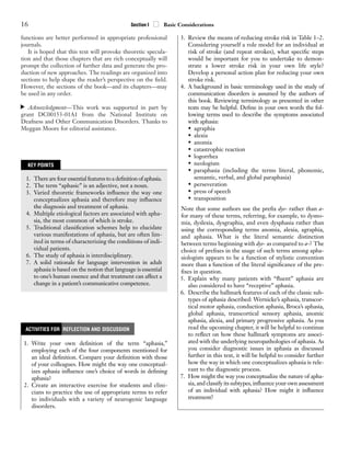 functions are better performed in appropriate professional
journals.
It is hoped that this text will provoke theoretic specula-
tion and that those chapters that are rich conceptually will
prompt the collection of further data and generate the pro-
duction of new approaches. The readings are organized into
sections to help shape the reader’s perspective on the ﬁeld.
However, the sections of the book—and its chapters—may
be used in any order.
Acknowledgment—This work was supported in part by
grant DC00153-01A1 from the National Institute on
Deafness and Other Communication Disorders. Thanks to
Meggan Moore for editorial assistance.
▼
16 Section I ■
■ Basic Considerations
KEY POINTS
1. Therearefouressentialfeaturestoadeﬁnitionofaphasia.
2. The term “aphasic” is an adjective, not a noun.
3. Varied theoretic frameworks inﬂuence the way one
conceptualizes aphasia and therefore may inﬂuence
the diagnosis and treatment of aphasia.
4. Multiple etiological factors are associated with apha-
sia, the most common of which is stroke.
5. Traditional classiﬁcation schemes help to elucidate
various manifestations of aphasia, but are often lim-
ited in terms of characterizing the conditions of indi-
vidual patients.
6. The study of aphasia is interdisciplinary.
7. A solid rationale for language intervention in adult
aphasia is based on the notion that language is essential
to one’s human essence and that treatment can affect a
change in a patient’s communicative competence.
1. Write your own deﬁnition of the term “aphasia,”
employing each of the four components mentioned for
an ideal deﬁnition. Compare your deﬁnition with those
of your colleagues. How might the way one conceptual-
izes aphasia inﬂuence one’s choice of words in deﬁning
aphasia?
2. Create an interactive exercise for students and clini-
cians to practice the use of appropriate terms to refer
to individuals with a variety of neurogenic language
disorders.
ACTIVITIES FOR REFLECTION AND DISCUSSION
3. Review the means of reducing stroke risk in Table 1–2.
Considering yourself a role model for an individual at
risk of stroke (and repeat strokes), what speciﬁc steps
would be important for you to undertake to demon-
strate a lower stroke risk in your own life style?
Develop a personal action plan for reducing your own
stroke risk.
4. A background in basic terminology used in the study of
communication disorders is assumed by the authors of
this book. Reviewing terminology as presented in other
texts may be helpful. Deﬁne in your own words the fol-
lowing terms used to describe the symptoms associated
with aphasia:
• agraphia
• alexia
• anomia
• catastrophic reaction
• logorrhea
• neologism
• paraphasia (including the terms literal, phonemic,
semantic, verbal, and global paraphasia)
• perseveration
• press of speech
• transposition
Note that some authors use the preﬁx dys- rather than a-
for many of these terms, referring, for example, to dysno-
mia, dyslexia, dysgraphia, and even dysphasia rather than
using the corresponding terms anomia, alexia, agraphia,
and aphasia. What is the literal semantic distinction
between terms beginning with dys- as compared to a-? The
choice of preﬁxes in the usage of such terms among apha-
siologists appears to be a function of stylistic convention
more than a function of the literal signiﬁcance of the pre-
ﬁxes in question.
5. Explain why many patients with “ﬂuent” aphasia are
also considered to have “receptive” aphasia.
6. Describe the hallmark features of each of the classic sub-
types of aphasia described: Wernicke’s aphasia, transcor-
tical motor aphasia, conduction aphasia, Broca’s aphasia,
global aphasia, transcortical sensory aphasia, anomic
aphasia, alexia, and primary progressive aphasia. As you
read the upcoming chapter, it will be helpful to continue
to reﬂect on how these hallmark symptoms are associ-
ated with the underlying neuropathologies of aphasia. As
you consider diagnostic issues in aphasia as discussed
further in this text, it will be helpful to consider further
how the way in which one conceptualizes aphasia is rele-
vant to the diagnostic process.
7. How might the way you conceptualize the nature of apha-
sia, and classify its subtypes, inﬂuence your own assessment
of an individual with aphasia? How might it inﬂuence
treatment?
GRBQ344-3513G-C01[01-19]qxd 1/21/08 11:11 AM Page 16 Aptara Inc.
 