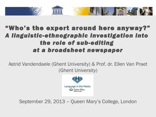 “Who’s the expert around here anyway?”
A linguistic-ethnographic investigation into
the role of sub-editing
at a broadsheet newspaper
Astrid Vandendaele (Ghent University) & Prof. dr. Ellen Van Praet
(Ghent University)
September 29, 2013 – Queen Mary’s College, London
 