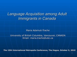 Language Acquisition among Adult Immigrants in Canada Maria Adamuti-Trache University of British Columbia, Vancouver, CANADA Email: maria.trache@ubc.ca The 15th International Metropolis Conference, The Hague, October 5, 2010 