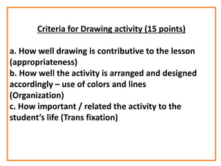 Criteria for Drawing activity (15 points)
a. How well drawing is contributive to the lesson
(appropriateness)
b. How well the activity is arranged and designed
accordingly – use of colors and lines
(Organization)
c. How important / related the activity to the
student’s life (Trans fixation)
 