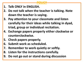 POLICY
1. Talk ONLY in ENGLISH.
2. Do not talk when the teacher is talking. Note
down the teacher is saying.
3. Pay attention to your classmate and listen
carefully for their ideas while talking in dyad,
triad, group or individual recitation.
4. Exchange papers properly either clockwise or
counterclockwise.
5. Check papers properly.
6. Submit work as scheduled.
7. Remember to work quietly or softly.
8. Listen for the instructions carefully.
9. Do not go out or stand during discussion
 