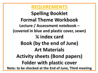 REQUIREMENTS
Spelling Booklet
Formal Theme Workbook
Lecture / Assessment notebook –
(covered in blue and plastic cover, sewn)
¼ index card
Book (by the end of June)
Art Materials
Activity sheets (Bond papers)
Folder with plastic cover
Note: to be checked at the End of June, Third meeting
 
