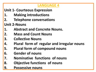 LANGUAGE 4
Unit 1- Courteous Expression
1. Making introductions
2. Telephone conversations
Unit 2-Nouns
1. Abstract and Concrete Nouns.
2. Mass and Count Nouns
3. Collective Nouns
4. Plural form of regular and irregular nouns
5. Plural form of compound nouns
6. Gender of nouns
7. Nominative functions of nouns
8. Objective functions of nouns
9. Possessive nouns
 