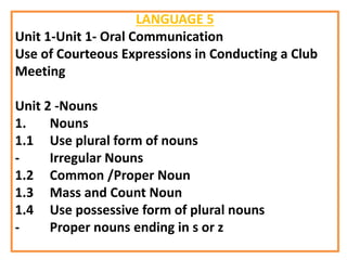 LANGUAGE 5
Unit 1-Unit 1- Oral Communication
Use of Courteous Expressions in Conducting a Club
Meeting
Unit 2 -Nouns
1. Nouns
1.1 Use plural form of nouns
- Irregular Nouns
1.2 Common /Proper Noun
1.3 Mass and Count Noun
1.4 Use possessive form of plural nouns
- Proper nouns ending in s or z
 