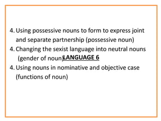 LANGUAGE 6
4.Using possessive nouns to form to express joint
and separate partnership (possessive noun)
4.Changing the sexist language into neutral nouns
(gender of noun)
4.Using nouns in nominative and objective case
(functions of noun)
 