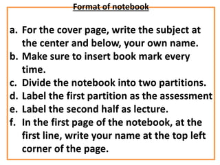 Format of notebook
a. For the cover page, write the subject at
the center and below, your own name.
b. Make sure to insert book mark every
time.
c. Divide the notebook into two partitions.
d. Label the first partition as the assessment
e. Label the second half as lecture.
f. In the first page of the notebook, at the
first line, write your name at the top left
corner of the page.
 