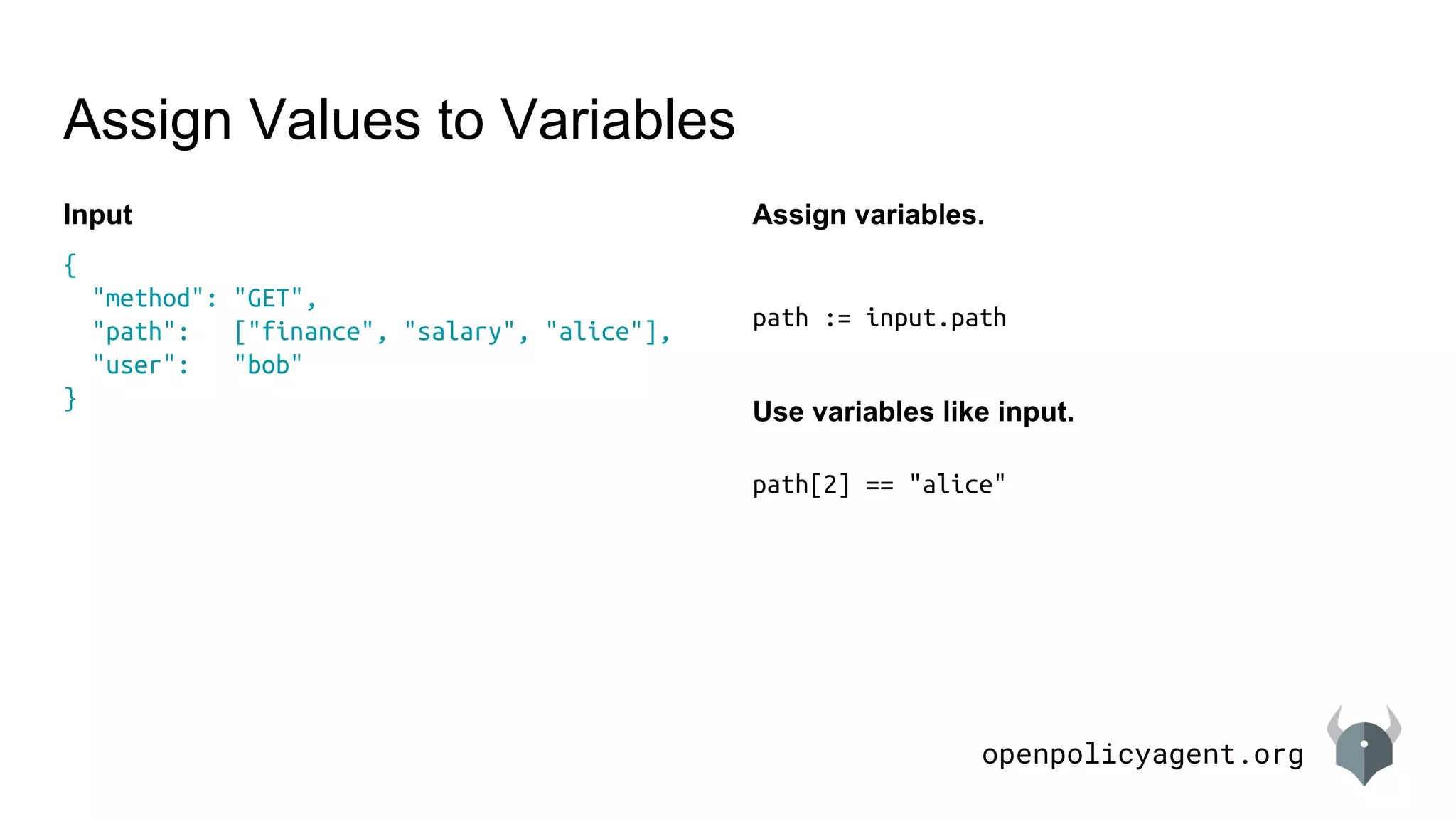 openpolicyagent.org
path := input.path
path[2] == "alice"
Assign Values to Variables
{
"method": "GET",
"path": ["finance", "salary", "alice"],
"user": "bob"
}
Input Assign variables.
Use variables like input.
 