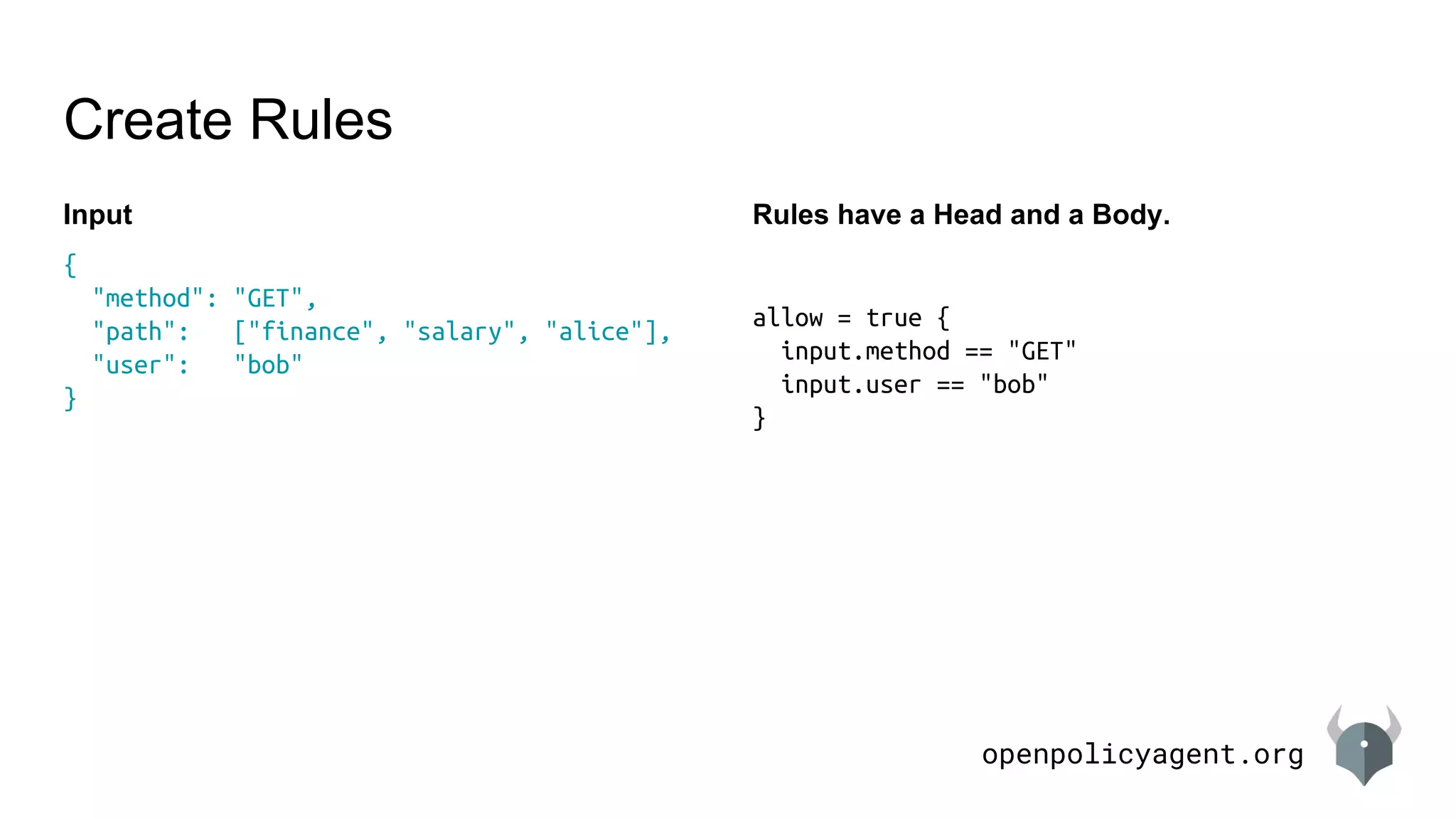 openpolicyagent.org
Input
Create Rules
{
"method": "GET",
"path": ["finance", "salary", "alice"],
"user": "bob"
}
Rules have a Head and a Body.
allow = true {
input.method == "GET"
input.user == "bob"
}
 