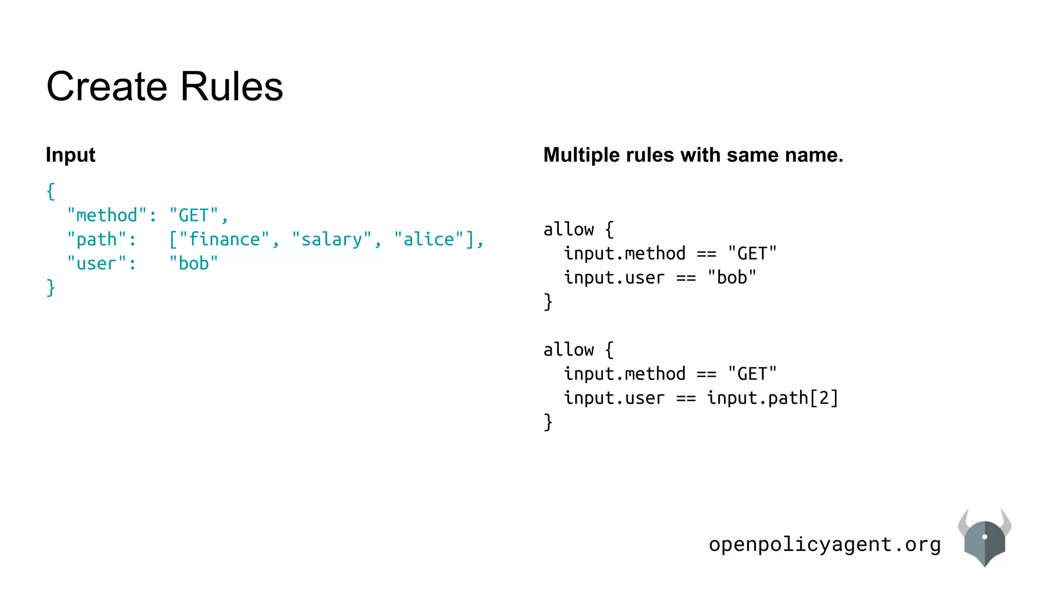 openpolicyagent.org
Input
Create Rules
{
"method": "GET",
"path": ["finance", "salary", "alice"],
"user": "bob"
}
Multiple rules with same name.
allow {
input.method == "GET"
input.user == "bob"
}
allow {
input.method == "GET"
input.user == input.path[2]
}
 