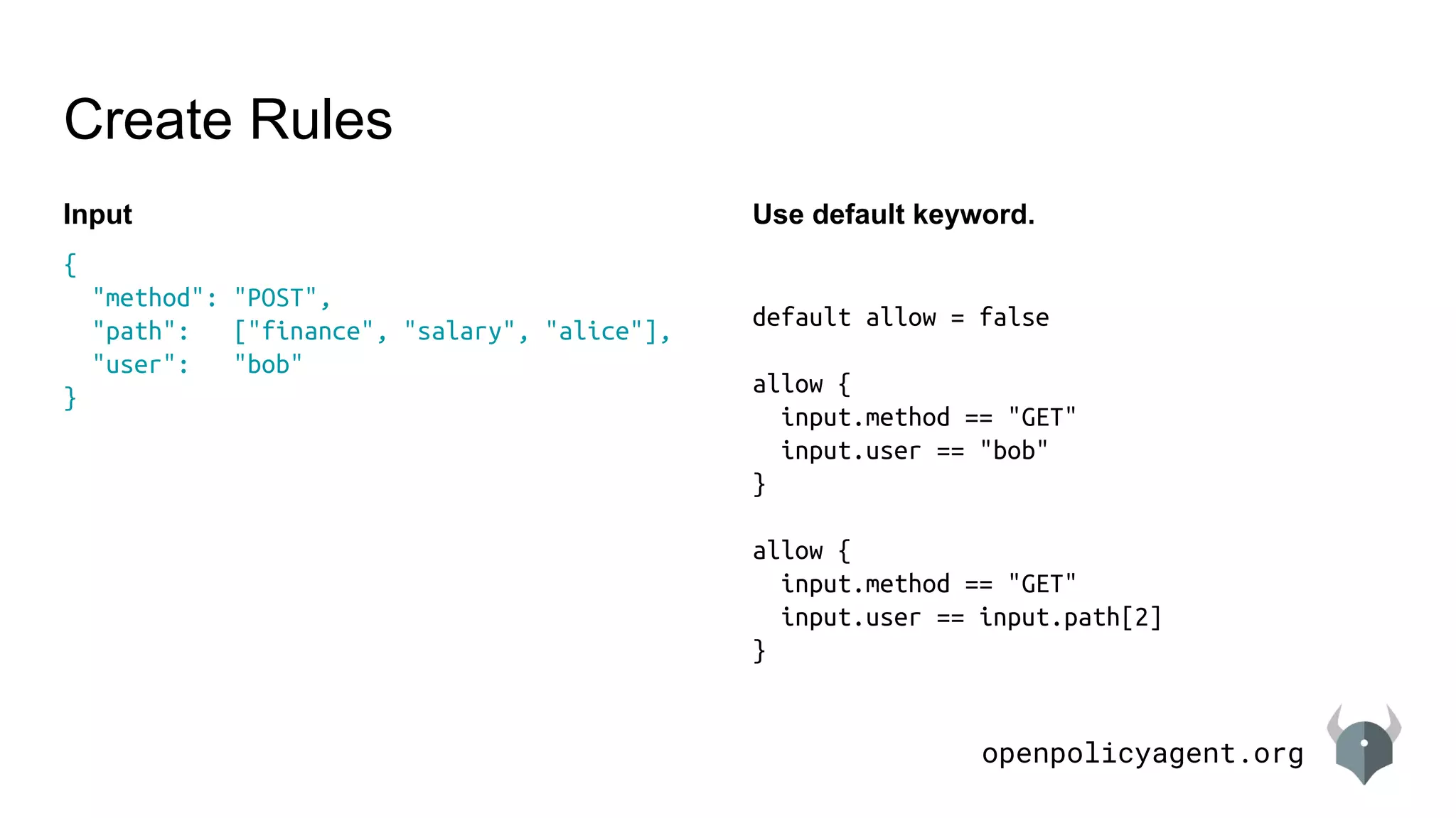 openpolicyagent.org
Create Rules
Input
{
"method": "POST",
"path": ["finance", "salary", "alice"],
"user": "bob"
}
Use default keyword.
default allow = false
allow {
input.method == "GET"
input.user == "bob"
}
allow {
input.method == "GET"
input.user == input.path[2]
}
 