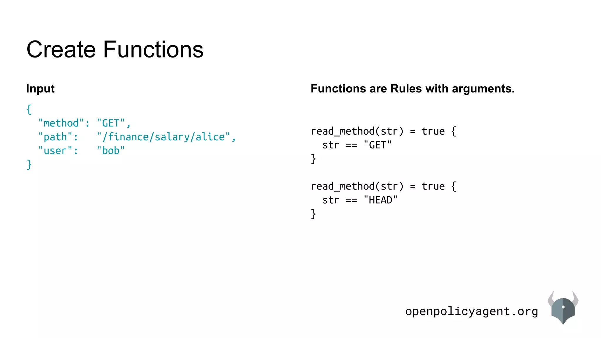 openpolicyagent.org
{
"method": "GET",
"path": "/finance/salary/alice",
"user": "bob"
}
Create Functions
Input Functions are Rules with arguments.
read_method(str) = true {
str == "GET"
}
read_method(str) = true {
str == "HEAD"
}
 