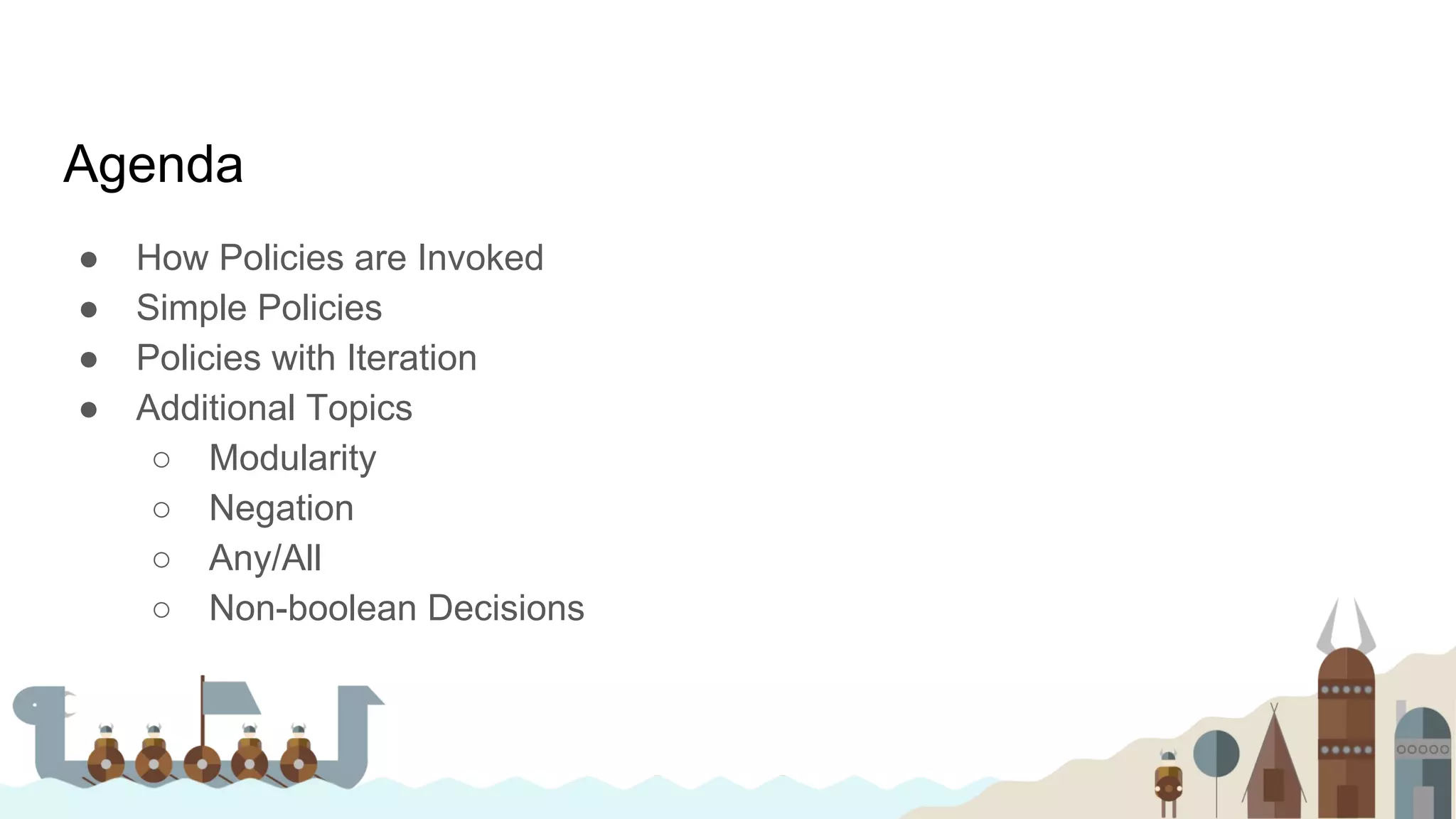 Agenda
● How Policies are Invoked
● Simple Policies
● Policies with Iteration
● Additional Topics
○ Modularity
○ Negation
○ Any/All
○ Non-boolean Decisions
 