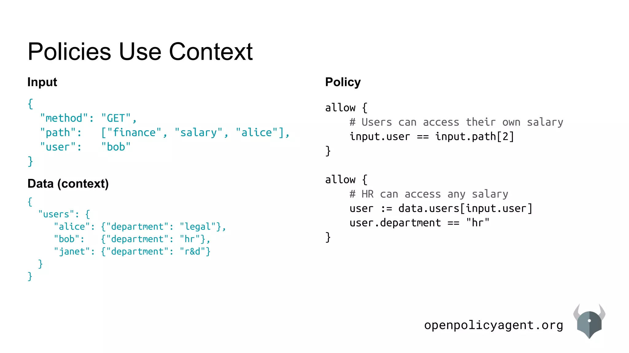 openpolicyagent.org
{
"users": {
"alice": {"department": "legal"},
"bob": {"department": "hr"},
"janet": {"department": "r&d"}
}
}
{
"method": "GET",
"path": ["finance", "salary", "alice"],
"user": "bob"
}
Policies Use Context
Data (context)
Policy
allow {
# Users can access their own salary
input.user == input.path[2]
}
allow {
# HR can access any salary
user := data.users[input.user]
user.department == "hr"
}
Input
 