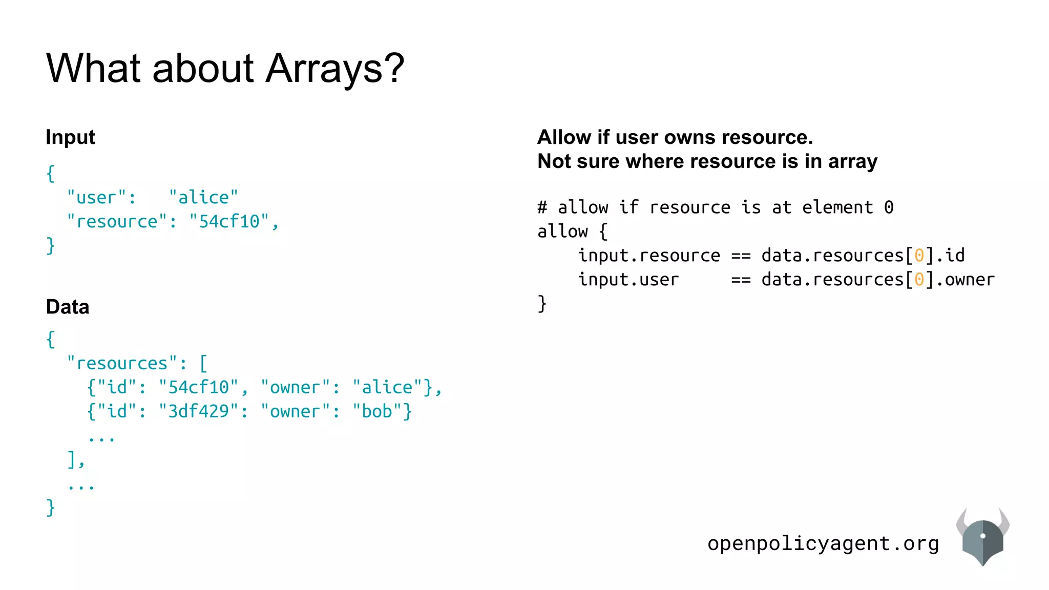 openpolicyagent.org
{
"resources": [
{"id": "54cf10", "owner": "alice"},
{"id": "3df429": "owner": "bob"}
...
],
...
}
# allow if resource is at element 0
allow {
input.resource == data.resources[0].id
input.user == data.resources[0].owner
}
What about Arrays?
Allow if user owns resource.
Not sure where resource is in array
{
"user": "alice"
"resource": "54cf10",
}
Input
Data
 