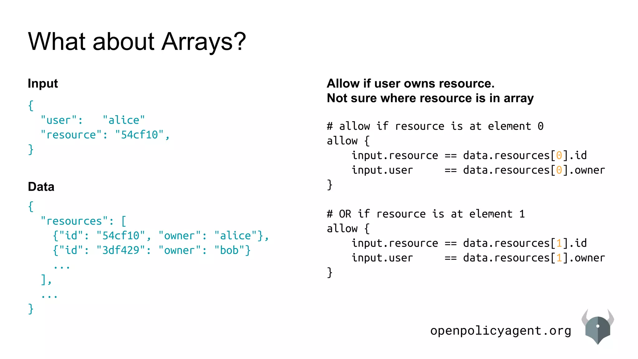 openpolicyagent.org
{
"resources": [
{"id": "54cf10", "owner": "alice"},
{"id": "3df429": "owner": "bob"}
...
],
...
}
# allow if resource is at element 0
allow {
input.resource == data.resources[0].id
input.user == data.resources[0].owner
}
# OR if resource is at element 1
allow {
input.resource == data.resources[1].id
input.user == data.resources[1].owner
}
What about Arrays?
Allow if user owns resource.
Not sure where resource is in array
{
"user": "alice"
"resource": "54cf10",
}
Input
Data
 