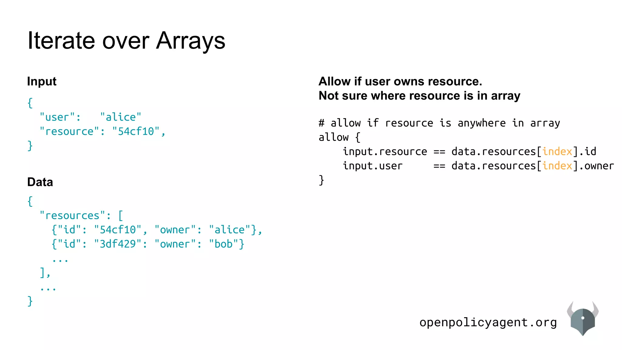 openpolicyagent.org
{
"resources": [
{"id": "54cf10", "owner": "alice"},
{"id": "3df429": "owner": "bob"}
...
],
...
}
# allow if resource is anywhere in array
allow {
input.resource == data.resources[index].id
input.user == data.resources[index].owner
}
Iterate over Arrays
Allow if user owns resource.
Not sure where resource is in array
{
"user": "alice"
"resource": "54cf10",
}
Input
Data
 
