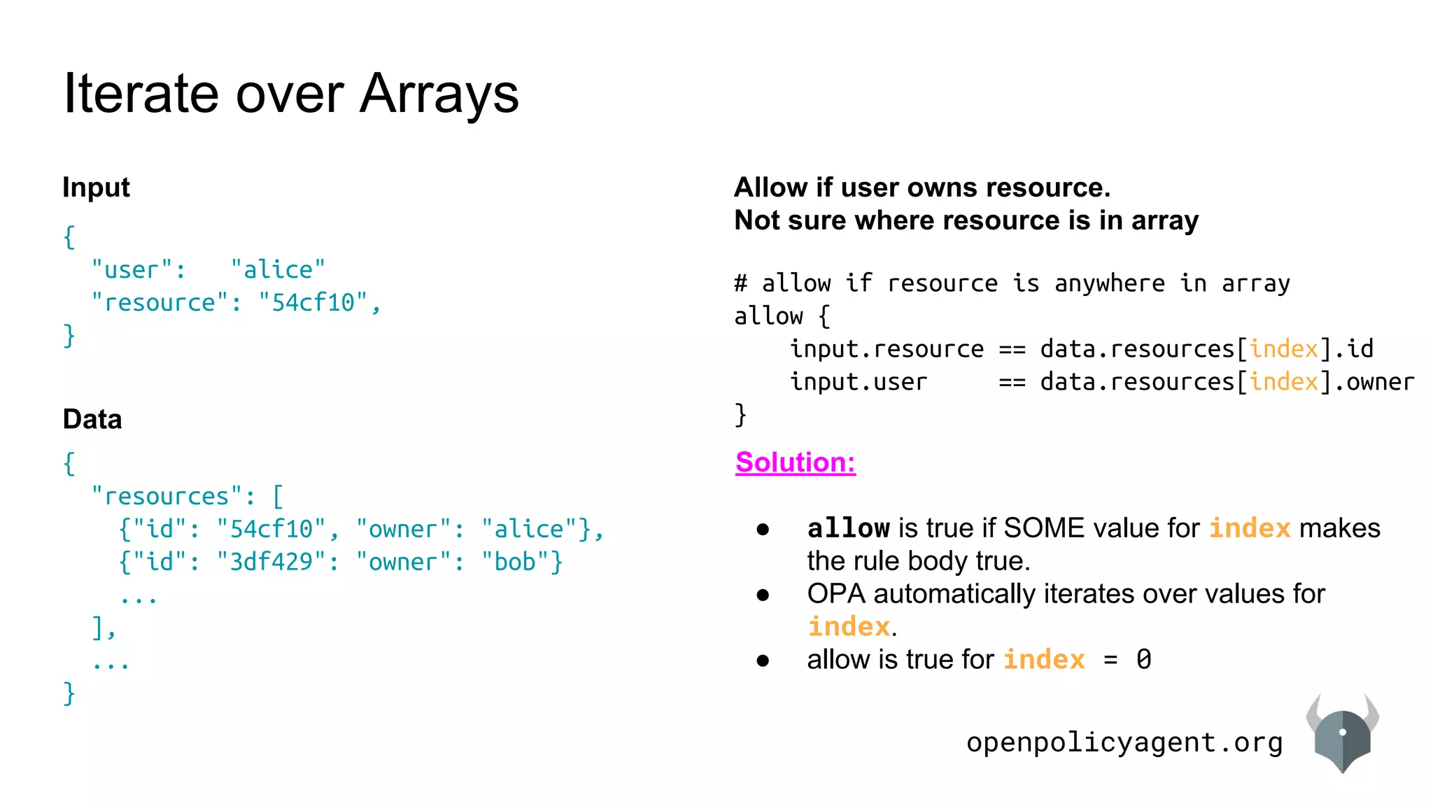 openpolicyagent.org
{
"resources": [
{"id": "54cf10", "owner": "alice"},
{"id": "3df429": "owner": "bob"}
...
],
...
}
# allow if resource is anywhere in array
allow {
input.resource == data.resources[index].id
input.user == data.resources[index].owner
}
Iterate over Arrays
Allow if user owns resource.
Not sure where resource is in array
{
"user": "alice"
"resource": "54cf10",
}
Input
Data
Solution:
● allow is true if SOME value for index makes
the rule body true.
● OPA automatically iterates over values for
index.
● allow is true for index = 0
 