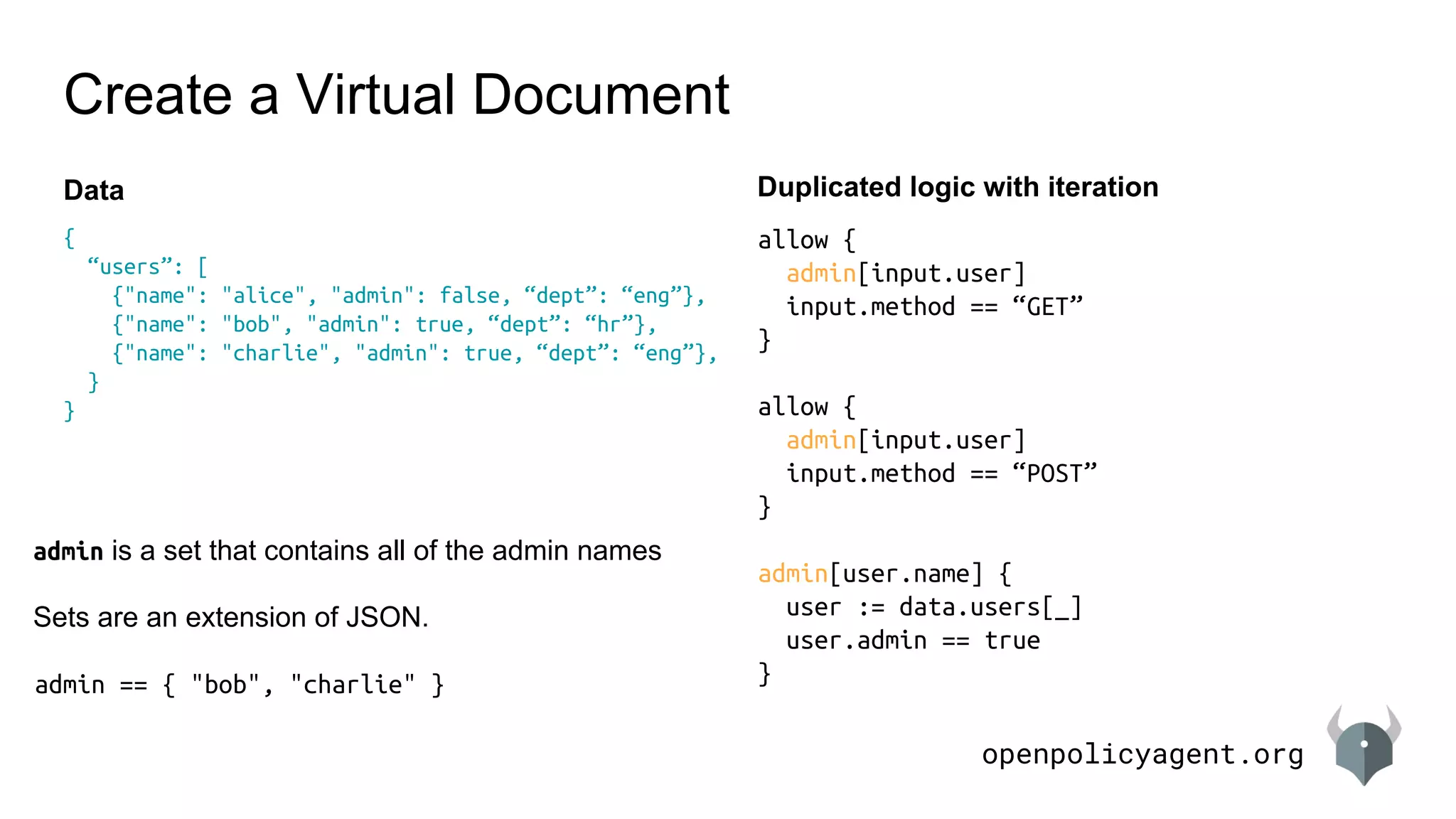 openpolicyagent.org
Create a Virtual Document
{
“users”: [
{"name": "alice", "admin": false, “dept”: “eng”},
{"name": "bob", "admin": true, “dept”: “hr”},
{"name": "charlie", "admin": true, “dept”: “eng”},
}
}
Data
allow {
admin[input.user]
input.method == “GET”
}
allow {
admin[input.user]
input.method == “POST”
}
admin[user.name] {
user := data.users[_]
user.admin == true
}
Duplicated logic with iteration
admin is a set that contains all of the admin names
Sets are an extension of JSON.
admin == { "bob", "charlie" }
 