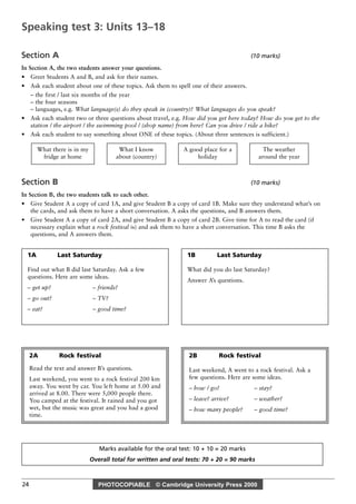 PHOTOCOPIABLE © Cambridge University Press 2000
24
Section A (10 marks)
In Section A, the two students answer your questions.
• Greet Students A and B, and ask for their names.
• Ask each student about one of these topics. Ask them to spell one of their answers.
– the first / last six months of the year
– the four seasons
– languages, e.g. What language(s) do they speak in (country)? What languages do you speak?
• Ask each student two or three questions about travel, e.g. How did you get here today? How do you get to the
station / the airport / the swimming pool / (shop name) from here? Can you drive / ride a bike?
• Ask each student to say something about ONE of these topics. (About three sentences is sufficient.)
Section B (10 marks)
In Section B, the two students talk to each other.
• Give Student A a copy of card 1A, and give Student B a copy of card 1B. Make sure they understand what’s on
the cards, and ask them to have a short conversation. A asks the questions, and B answers them.
• Give Student A a copy of card 2A, and give Student B a copy of card 2B. Give time for A to read the card (if
necessary explain what a rock festival is) and ask them to have a short conversation. This time B asks the
questions, and A answers them.
The weather
around the year
A good place for a
holiday
What I know
about (country)
What there is in my
fridge at home
Marks available for the oral test: 10 + 10 = 20 marks
Overall total for written and oral tests: 70 + 20 = 90 marks
Speaking test 3: Units 13–18
1A Last Saturday
Find out what B did last Saturday. Ask a few
questions. Here are some ideas.
– get up? – friends?
– go out? – TV?
– eat? – good time?
2A Rock festival
Read the text and answer B’s questions.
Last weekend, you went to a rock festival 200 km
away. You went by car. You left home at 5.00 and
arrived at 8.00. There were 5,000 people there.
You camped at the festival. It rained and you got
wet, but the music was great and you had a good
time.
2B Rock festival
Last weekend, A went to a rock festival. Ask a
few questions. Here are some ideas.
– how / go? – stay?
– leave? arrive? – weather?
– how many people? – good time?
1B Last Saturday
What did you do last Saturday?
Answer A’s questions.
 
