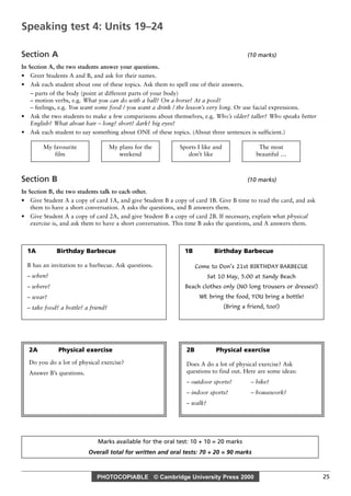 PHOTOCOPIABLE © Cambridge University Press 2000 25
Section A (10 marks)
In Section A, the two students answer your questions.
• Greet Students A and B, and ask for their names.
• Ask each student about one of these topics. Ask them to spell one of their answers.
– parts of the body (point at different parts of your body)
– motion verbs, e.g. What you can do with a ball? On a horse? At a pool?
– feelings, e.g. You want some food / you want a drink / the lesson’s very long. Or use facial expressions.
• Ask the two students to make a few comparisons about themselves, e.g. Who’s older? taller? Who speaks better
English? What about hair – long? short? dark? big eyes?
• Ask each student to say something about ONE of these topics. (About three sentences is sufficient.)
Section B (10 marks)
In Section B, the two students talk to each other.
• Give Student A a copy of card 1A, and give Student B a copy of card 1B. Give B time to read the card, and ask
them to have a short conversation. A asks the questions, and B answers them.
• Give Student A a copy of card 2A, and give Student B a copy of card 2B. If necessary, explain what physical
exercise is, and ask them to have a short conversation. This time B asks the questions, and A answers them.
The most
beautiful …
Sports I like and
don’t like
My plans for the
weekend
My favourite
film
Marks available for the oral test: 10 + 10 = 20 marks
Overall total for written and oral tests: 70 + 20 = 90 marks
Speaking test 4: Units 19–24
1A Birthday Barbecue
B has an invitation to a barbecue. Ask questions.
– when?
– where?
– wear?
– take food? a bottle? a friend?
2A Physical exercise
Do you do a lot of physical exercise?
Answer B’s questions.
2B Physical exercise
Does A do a lot of physical exercise? Ask
questions to find out. Here are some ideas:
– outdoor sports? – bike?
– indoor sports? – housework?
– walk?
1B Birthday Barbecue
Come to Don’s 21st BIRTHDAY BARBECUE
Sat 10 May, 5.00 at Sandy Beach
Beach clothes only (NO long trousers or dresses!)
WE bring the food, YOU bring a bottle!
(Bring a friend, too!)
 