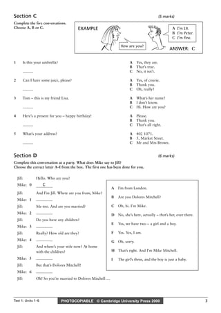 PHOTOCOPIABLE © Cambridge University Press 2000
Test 1: Units 1–6 3
Section C (5 marks)
Complete the five conversations.
Choose A, B or C.
1 Is this your umbrella? A Yes, they are.
B That’s true.
.......... C No, it isn’t.
2 Can I have some juice, please? A Yes, of course.
B Thank you.
.......... C Oh, really?
3 Tom – this is my friend Lisa. A What’s her name?
B I don’t know.
.......... C Hi. How are you?
4 Here’s a present for you – happy birthday! A Please.
B Thank you.
.......... C That’s all right.
5 What’s your address? A 402 1071.
B 5, Market Street.
.......... C Mr and Mrs Brown.
Section D (6 marks)
Complete this conversation at a party. What does Mike say to Jill?
Choose the correct letter A–I from the box. The first one has been done for you.
Jill: Hello. Who are you?
Mike: 0 C
................
Jill: And I’m Jill. Where are you from, Mike?
Mike: 1 ................
Jill: Me too. And are you married?
Mike: 2 ................
Jill: Do you have any children?
Mike: 3 ................
Jill: Really? How old are they?
Mike: 4 ................
Jill: And where’s your wife now? At home
with the children?
Mike: 5 ................
Jill: But that’s Dolores Mitchell!
Mike: 6 ................
Jill: Oh! So you’re married to Dolores Mitchell …
A I’m from London.
B Are you Dolores Mitchell?
C Oh, hi. I’m Mike.
D No, she’s here, actually – that’s her, over there.
E Yes, we have two – a girl and a boy.
F Yes. Yes, I am.
G Oh, sorry.
H That’s right. And I’m Mike Mitchell.
I The girl’s three, and the boy is just a baby.
EXAMPLE
ANSWER: C
How are you?
A I’m 18.
B I’m Peter.
C I’m fine.
 