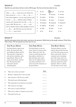 PHOTOCOPIABLE © Cambridge University Press 2000 Test 1: Units 1–6
4
Section E (7 marks)
Read the text, and choose the best words to fill the gaps. The first one has been done for you.
Section F (8 marks)
Read the information about three hotels, and answer the questions. Which hotel are the people staying at? Write Plaza,
Park or Roxy. The first question has been done for you.
Park
0 ‘There isn’t a lift in our hotel.’ ............
1 ‘We have a balcony, but it isn’t very big.’ ............
2 ‘Our room has a TV, but not a radio.’ ............
3 ‘The hotel’s near all the big shops.’ ............
4 ‘The restaurants in our hotel are very good.’ ............
5 ‘The rooms are very large.’ ............
6 ‘Our room is on the sixth floor.’ ............
7 ‘There isn’t a toilet or a shower in our room.’ ............
8 ‘The hotel’s by the sea.’ ............
THE PLAZA HOTEL
The Plaza Hotel is right on the
beach. All rooms have their
own bathroom, phone and TV.
They also have a large bed, a
sofa and two armchairs, and a
large balcony. There are 60
rooms on five floors, and four
lifts. The hotel has three
restaurants and two
swimming pools.
THE PARK HOTEL
The Park Hotel is in the city
centre. It has 25 rooms on four
floors. There isn’t a lift. The
rooms are small, but they have
big windows, and there is a
desk and chair, and a radio.
There are two bathrooms on
every floor, and there’s a TV
room next to the restaurant, on
the ground floor.
THE ROXY HOTEL
The Roxy Hotel is near the
airport, about 10 km from the
city. It has 120 rooms on seven
floors, and six lifts. There’s a
restaurant and a swimming
pool. The rooms aren’t very
large, but all have bathrooms,
and some rooms have small
balconies. There is a phone,
TV and radio in every room.
0 A isn’t B aren’t C am not
1 A woman B womans C women
2 A mother B father C parents
3 A brothers B sisters C parents
4 A husband B husbands C husband’s
5 A children B babies C sons
6 A child B baby C son
7 A his B her C its
There .........0......... many men in my family, but
there are lots of .........1......... . My .........2.........
have three daughters – me (my name’s Jenny), and
my two .........3......... Barbara and Jo. Barbara
and Jo aren’t married, but I am. My .........4.........
name is Bob. We have five .........5........ – and
they’re all girls! And my oldest daughter Liz has a
.........6........ girl. She’s just one year old, and
.........7........ name’s Anna.
 