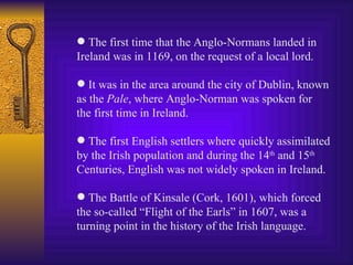 The first time that the Anglo-Normans landed in Ireland was in 1169, on the request of a local lord. It was in the area around the city of Dublin, known as the  Pale , where Anglo-Norman was spoken for the first time in Ireland. The first English settlers where quickly assimilated by the Irish population and during the 14 th  and 15 th Centuries, English was not widely spoken in Ireland. The Battle of Kinsale (Cork, 1601), which forced the so-called “Flight of the Earls” in 1607, was a turning point in the history of the Irish language. 