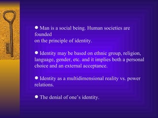 Man is a social being. Human societies are founded on the principle of identity. Identity may be based on ethnic group, religion, language, gender, etc. and it implies both a personal choice and an external acceptance. Identity as a multidimensional reality vs. power relations. The denial of one’s identity. 