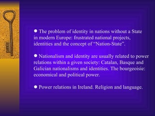 The problem of identity in nations without a State in modern Europe: frustrated national projects, identities and the concept of “Nation-State”. Nationalism and identity are usually related to power relations within a given society: Catalan, Basque and Galician nationalisms and identities. The bourgeoisie: economical and political power.    Power relations in Ireland. Religion and language. 