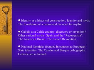 Identity as a historical construction. Identity and myth: The foundation of a nation and the need for myths.    Galicia as a Celtic country: discovery or invention? Other national myths: Spain and the “Reconquista”. The American Dream. The French Revolution. National identities founded in contrast to European State identities: The Catalan and Basque orthography. Catholicism in Ireland. 