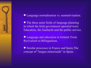 Language normalisation vs. normativisation. The three main fields of language planning in which the Irish government operated were:  Education, the Gaeltacht and the public service. Language and education in Ireland: From  Revivalism to Bilingualism. Similar processes in France and Spain.The concept of “lengua minorizada” in Spain. 