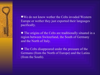 We do not know wether the Celts invaded Western Europe or wether they just exported their languages pacifically.    The origins of the Celts are traditionally situated in a region between Switzerland, the South of Germany and the North of Italy.    The Celts disappeared under the pressure of the Germans (from the North of Europe) and the Latins (from the South). 