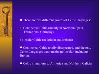    There are two different groups of Celtic languages: a) Continental Celtic (mainly in Northern Spain, France and  Germany) b) Insular Celtic (in Britain and Ireland) Continental Celtic totally disappeared, and the only Celtic Languages that remain are Insular, including  Breton.    Celtic migrations to Armorica and Northern Galicia. 