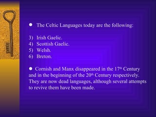 The Celtic Languages today are the following: Irish Gaelic. Scottish Gaelic. Welsh. Breton .    Cornish and Manx disappeared in the 17 th  Century a nd in the beginning of the 20 th  Century respectively. They are now dead languages, although several attempts t o revive  them  have been made. 