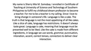 My name is Sherry Mie M. Somobay. I enrolled in Certificate of
Teaching at University of Science and Technology of Southern
Philippines to fulfill my childhood dream profession to become
a teacher. For me to be a teacher is my calling. Since I love to
bring change in someone’s life. Language is like a cake. The
truth is that language is not the most appetizing of all like cakes.
Like a slice of cake, language has restrictions. It doesn't always
taste great. Language is cake, meaning that language must be
presented well to be liked. Like the cake is made from different
ingredients, in language we use words, grammar, punctuation,
intonation, accent, correct tenses, connectors to deliver clear
interaction.
 