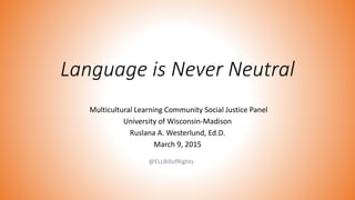 Language is Never Neutral
Multicultural Learning Community Social Justice Panel
University of Wisconsin-Madison
Ruslana A. Westerlund, Ed.D.
March 9, 2015
@ELLBillofRights
 