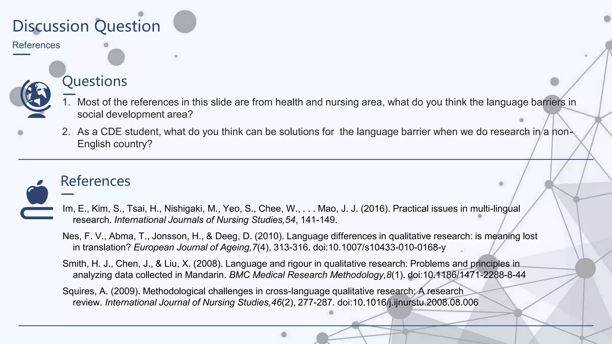 Discussion Question
References
Questions
1. Most of the references in this slide are from health and nursing area, what do you think the language barriers in
social development area?
2. As a CDE student, what do you think can be solutions for the language barrier when we do research in a non-
English country?
References
Im, E., Kim, S., Tsai, H., Nishigaki, M., Yeo, S., Chee, W., . . . Mao, J. J. (2016). Practical issues in multi-lingual
research. International Journals of Nursing Studies,54, 141-149.
Nes, F. V., Abma, T., Jonsson, H., & Deeg, D. (2010). Language differences in qualitative research: is meaning lost
in translation? European Journal of Ageing,7(4), 313-316. doi:10.1007/s10433-010-0168-y
Smith, H. J., Chen, J., & Liu, X. (2008). Language and rigour in qualitative research: Problems and principles in
analyzing data collected in Mandarin. BMC Medical Research Methodology,8(1). doi:10.1186/1471-2288-8-44
Squires, A. (2009). Methodological challenges in cross-language qualitative research: A research
review. International Journal of Nursing Studies,46(2), 277-287. doi:10.1016/j.ijnurstu.2008.08.006
 