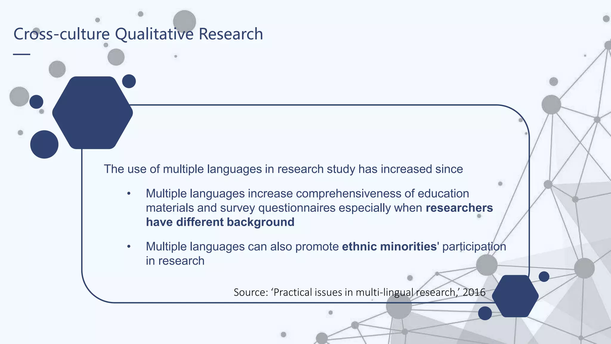 Cross-culture Qualitative Research
The use of multiple languages in research study has increased since
• Multiple languages increase comprehensiveness of education
materials and survey questionnaires especially when researchers
have different background
• Multiple languages can also promote ethnic minorities' participation
in research
Source: ‘Practical issues in multi-lingual research,’ 2016
 