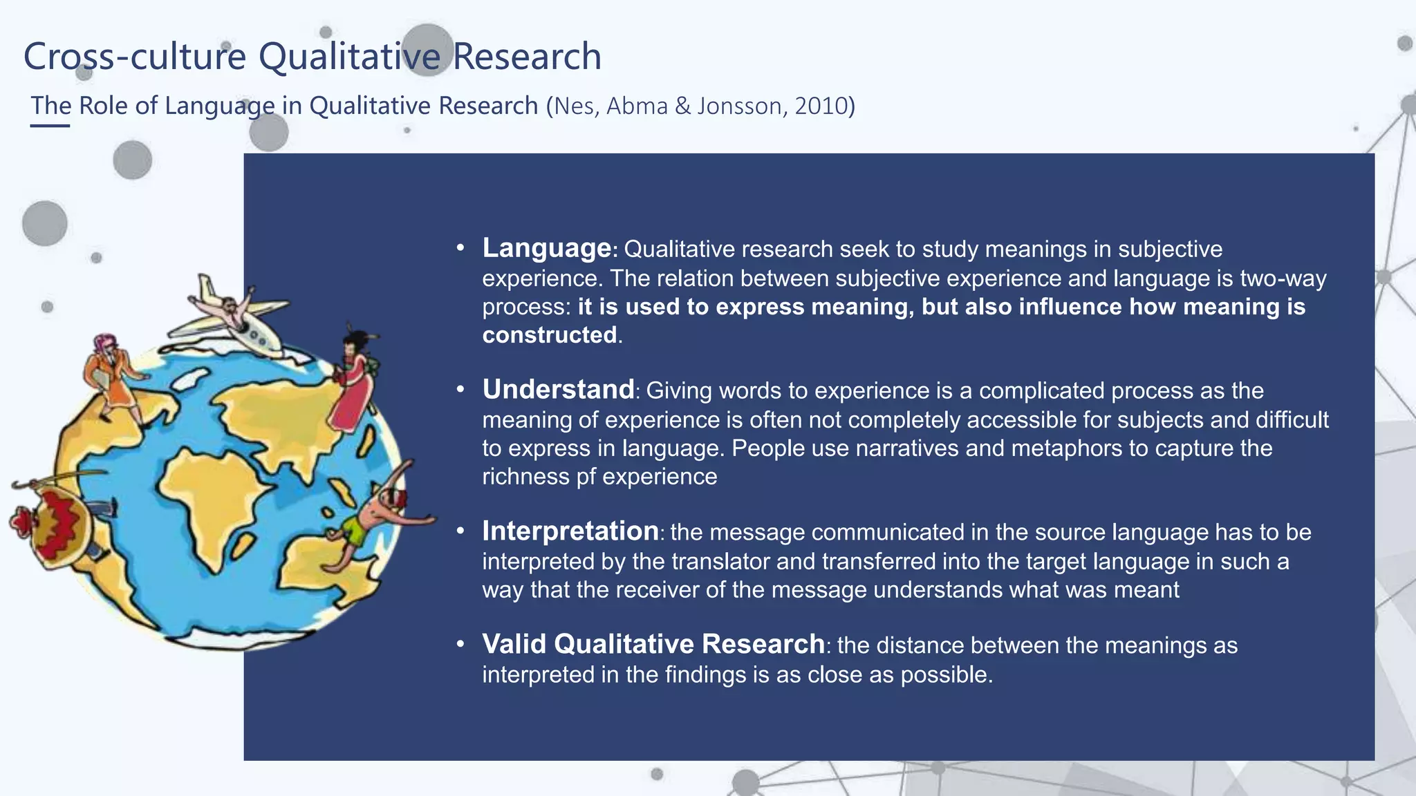 Cross-culture Qualitative Research
The Role of Language in Qualitative Research (Nes, Abma & Jonsson, 2010)
• Language: Qualitative research seek to study meanings in subjective
experience. The relation between subjective experience and language is two-way
process: it is used to express meaning, but also influence how meaning is
constructed.
• Understand: Giving words to experience is a complicated process as the
meaning of experience is often not completely accessible for subjects and difficult
to express in language. People use narratives and metaphors to capture the
richness pf experience
• Interpretation: the message communicated in the source language has to be
interpreted by the translator and transferred into the target language in such a
way that the receiver of the message understands what was meant
• Valid Qualitative Research: the distance between the meanings as
interpreted in the findings is as close as possible.
 