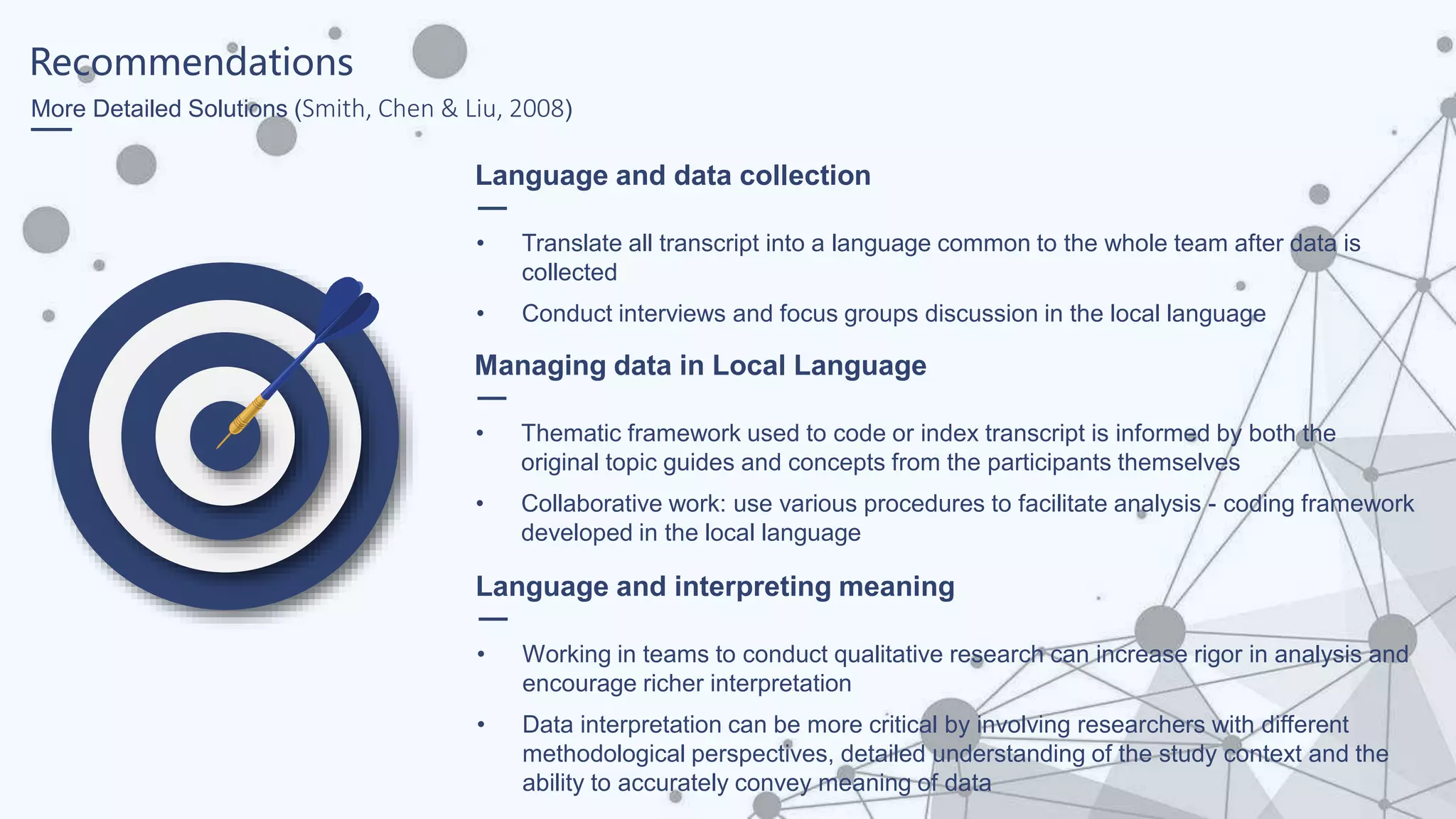 Recommendations
More Detailed Solutions (Smith, Chen & Liu, 2008)
Language and data collection
• Translate all transcript into a language common to the whole team after data is
collected
• Conduct interviews and focus groups discussion in the local language
Managing data in Local Language
• Thematic framework used to code or index transcript is informed by both the
original topic guides and concepts from the participants themselves
• Collaborative work: use various procedures to facilitate analysis - coding framework
developed in the local language
Language and interpreting meaning
• Working in teams to conduct qualitative research can increase rigor in analysis and
encourage richer interpretation
• Data interpretation can be more critical by involving researchers with different
methodological perspectives, detailed understanding of the study context and the
ability to accurately convey meaning of data
 