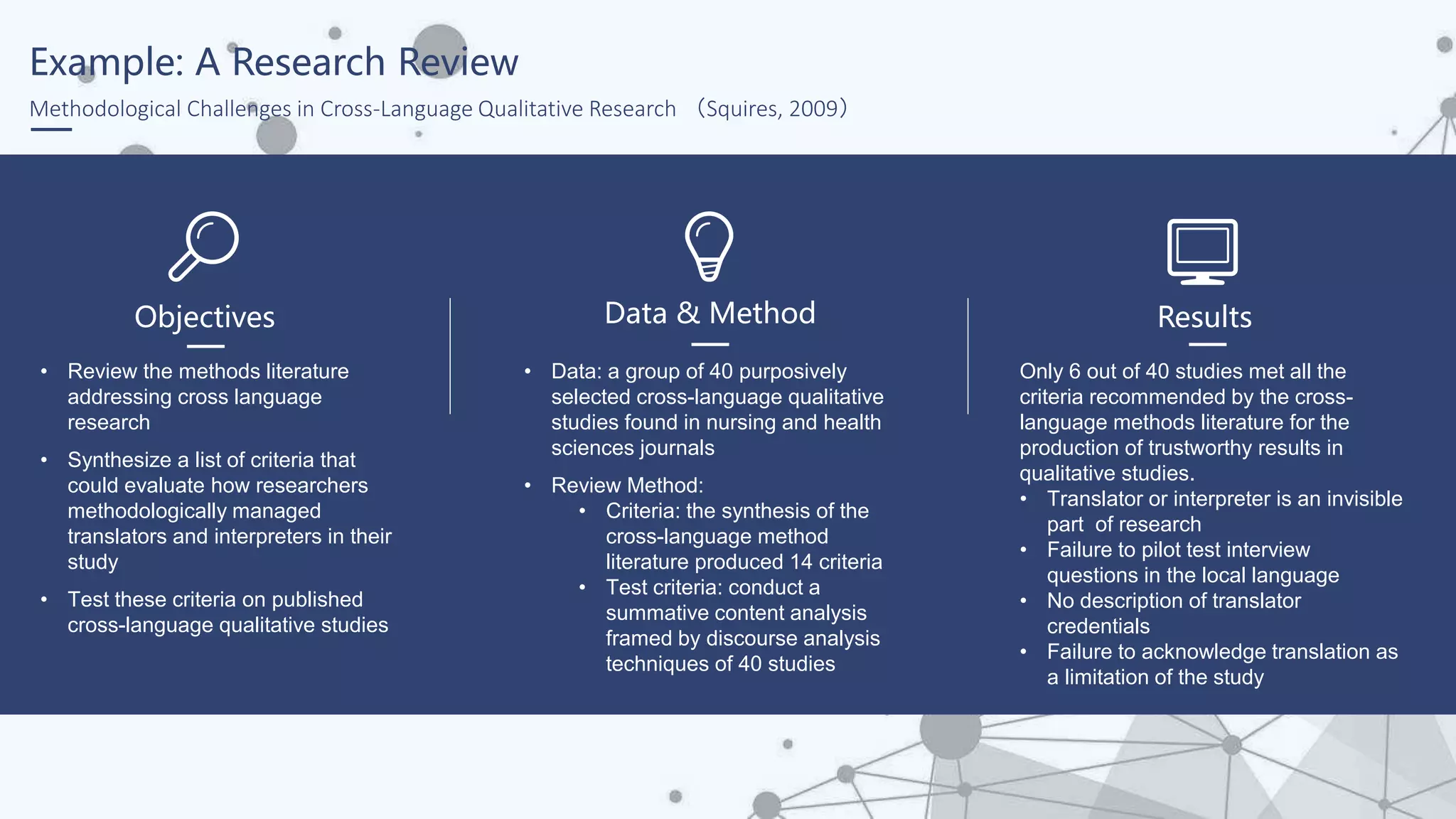 Example: A Research Review
Methodological Challenges in Cross-Language Qualitative Research （Squires, 2009）
• Review the methods literature
addressing cross language
research
• Synthesize a list of criteria that
could evaluate how researchers
methodologically managed
translators and interpreters in their
study
• Test these criteria on published
cross-language qualitative studies
Objectives
• Data: a group of 40 purposively
selected cross-language qualitative
studies found in nursing and health
sciences journals
• Review Method:
• Criteria: the synthesis of the
cross-language method
literature produced 14 criteria
• Test criteria: conduct a
summative content analysis
framed by discourse analysis
techniques of 40 studies
Data & Method
Only 6 out of 40 studies met all the
criteria recommended by the cross-
language methods literature for the
production of trustworthy results in
qualitative studies.
• Translator or interpreter is an invisible
part of research
• Failure to pilot test interview
questions in the local language
• No description of translator
credentials
• Failure to acknowledge translation as
a limitation of the study
Results
 