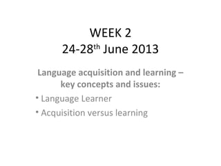 WEEK 2
24-28th
June 2013
Language acquisition and learning –
key concepts and issues:
• Language Learner
• Acquisition versus learning
 