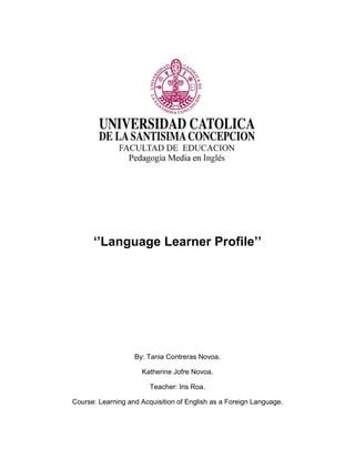 ‘’Language Learner Profile’’
By: Tania Contreras Novoa.
Katherine Jofre Novoa.
Teacher: Iris Roa.
Course: Learning and Acquisition of English as a Foreign Language.
 