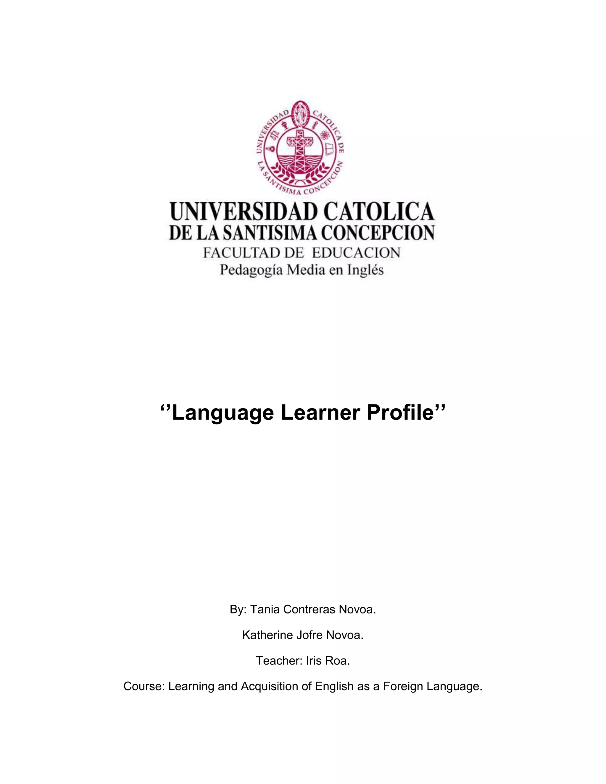 ‘’Language Learner Profile’’
By: Tania Contreras Novoa.
Katherine Jofre Novoa.
Teacher: Iris Roa.
Course: Learning and Acquisition of English as a Foreign Language.
 