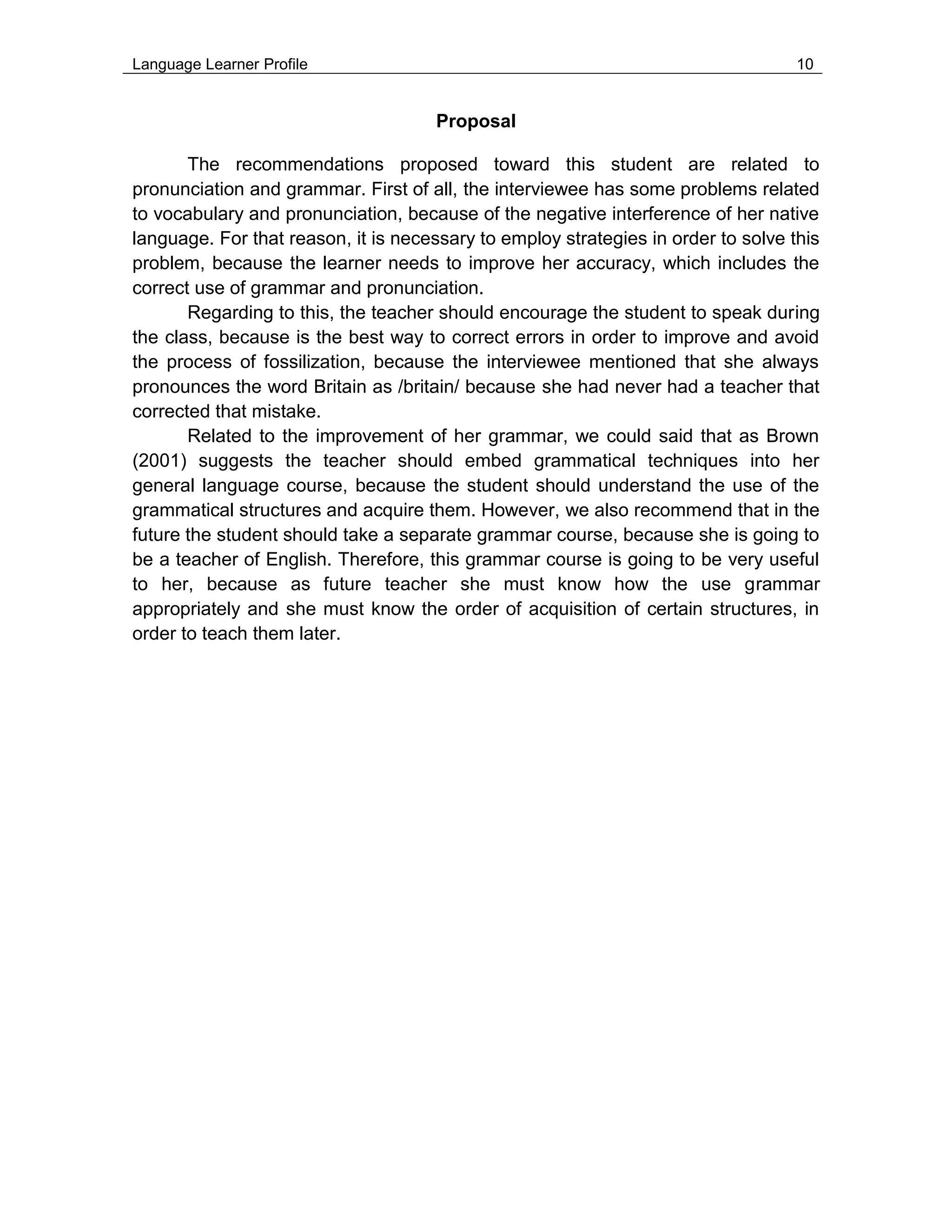 Language Learner Profile 10
Proposal
The recommendations proposed toward this student are related to
pronunciation and grammar. First of all, the interviewee has some problems related
to vocabulary and pronunciation, because of the negative interference of her native
language. For that reason, it is necessary to employ strategies in order to solve this
problem, because the learner needs to improve her accuracy, which includes the
correct use of grammar and pronunciation.
Regarding to this, the teacher should encourage the student to speak during
the class, because is the best way to correct errors in order to improve and avoid
the process of fossilization, because the interviewee mentioned that she always
pronounces the word Britain as /britain/ because she had never had a teacher that
corrected that mistake.
Related to the improvement of her grammar, we could said that as Brown
(2001) suggests the teacher should embed grammatical techniques into her
general language course, because the student should understand the use of the
grammatical structures and acquire them. However, we also recommend that in the
future the student should take a separate grammar course, because she is going to
be a teacher of English. Therefore, this grammar course is going to be very useful
to her, because as future teacher she must know how the use grammar
appropriately and she must know the order of acquisition of certain structures, in
order to teach them later.
 