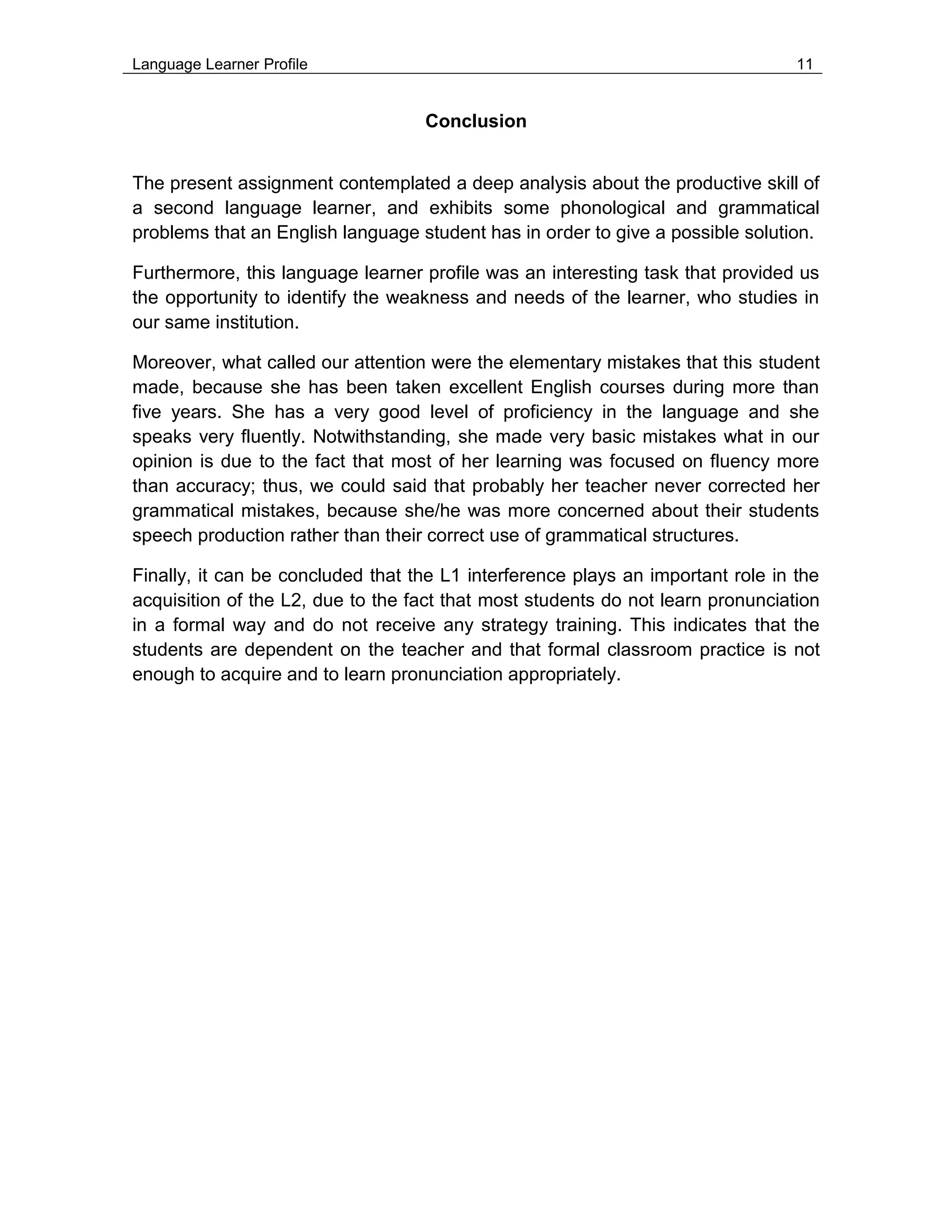 Language Learner Profile 11
Conclusion
The present assignment contemplated a deep analysis about the productive skill of
a second language learner, and exhibits some phonological and grammatical
problems that an English language student has in order to give a possible solution.
Furthermore, this language learner profile was an interesting task that provided us
the opportunity to identify the weakness and needs of the learner, who studies in
our same institution.
Moreover, what called our attention were the elementary mistakes that this student
made, because she has been taken excellent English courses during more than
five years. She has a very good level of proficiency in the language and she
speaks very fluently. Notwithstanding, she made very basic mistakes what in our
opinion is due to the fact that most of her learning was focused on fluency more
than accuracy; thus, we could said that probably her teacher never corrected her
grammatical mistakes, because she/he was more concerned about their students
speech production rather than their correct use of grammatical structures.
Finally, it can be concluded that the L1 interference plays an important role in the
acquisition of the L2, due to the fact that most students do not learn pronunciation
in a formal way and do not receive any strategy training. This indicates that the
students are dependent on the teacher and that formal classroom practice is not
enough to acquire and to learn pronunciation appropriately.
 